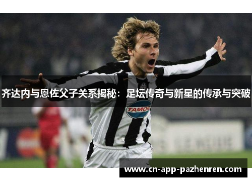 齐达内与恩佐父子关系揭秘:足坛传奇与新星的传承与突破