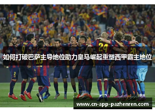如何打破巴萨主导地位助力皇马崛起重塑西甲霸主地位